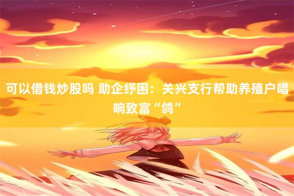 可以借钱炒股吗 助企纾困：关兴支行帮助养殖户唱响致富“鸽”