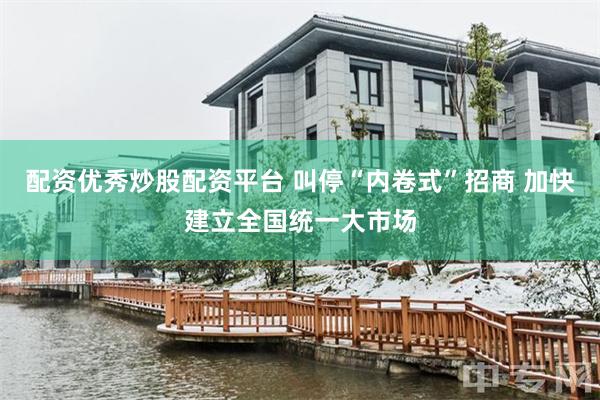 配资优秀炒股配资平台 叫停“内卷式”招商 加快建立全国统一大市场