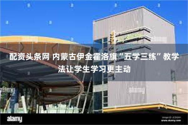 配资头条网 内蒙古伊金霍洛旗“五学三练”教学法让学生学习更主动