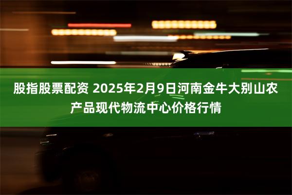 股指股票配资 2025年2月9日河南金牛大别山农产品现代物流中心价格行情