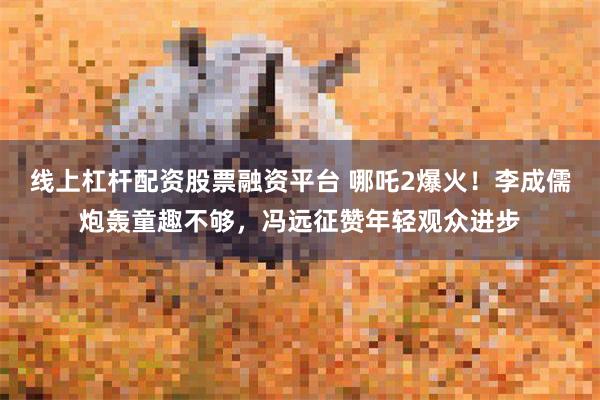 线上杠杆配资股票融资平台 哪吒2爆火！李成儒炮轰童趣不够，冯远征赞年轻观众进步