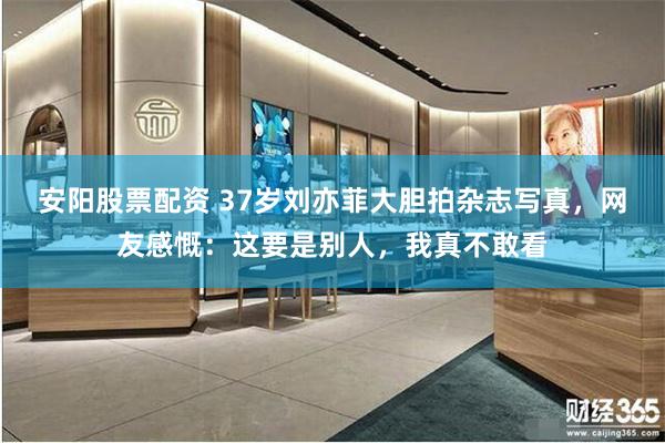 安阳股票配资 37岁刘亦菲大胆拍杂志写真，网友感慨：这要是别人，我真不敢看