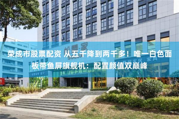 荣成市股票配资 从五千降到两千多！唯一白色面板带鱼屏旗舰机：配置颜值双巅峰