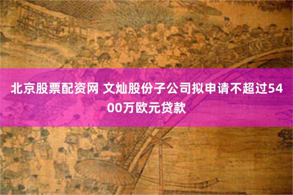 北京股票配资网 文灿股份子公司拟申请不超过5400万欧元贷款