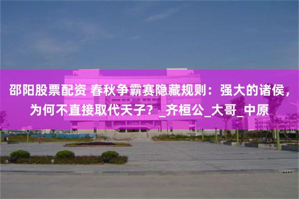 邵阳股票配资 春秋争霸赛隐藏规则：强大的诸侯，为何不直接取代天子？_齐桓公_大哥_中原