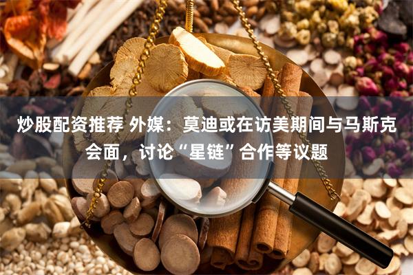 炒股配资推荐 外媒：莫迪或在访美期间与马斯克会面，讨论“星链”合作等议题