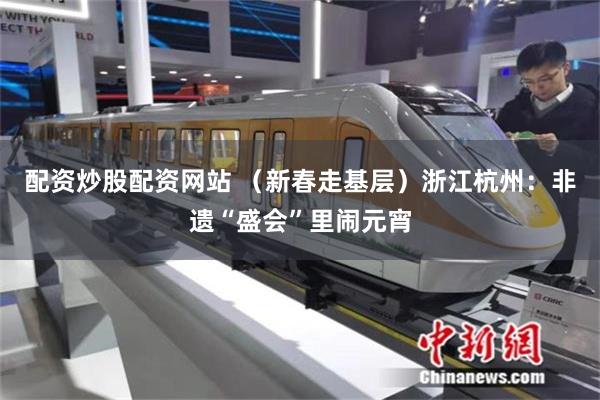 配资炒股配资网站 （新春走基层）浙江杭州：非遗“盛会”里闹元宵