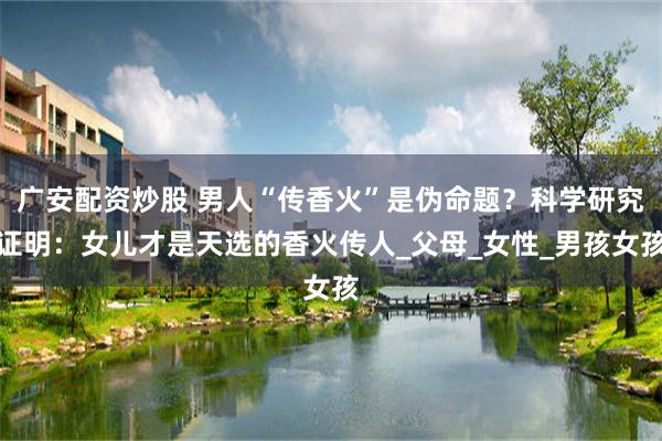 广安配资炒股 男人“传香火”是伪命题？科学研究证明：女儿才是天选的香火传人_父母_女性_男孩女孩