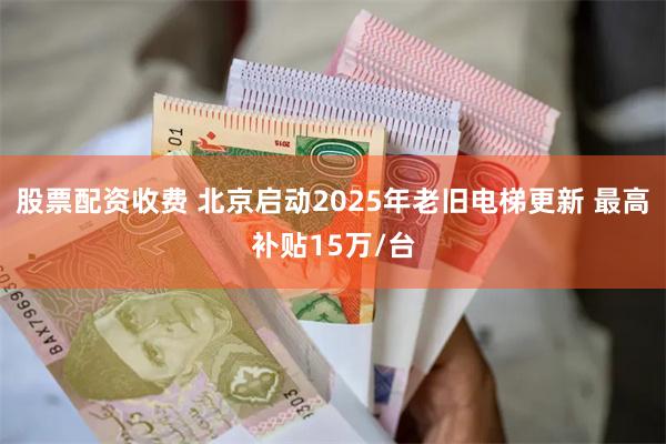 股票配资收费 北京启动2025年老旧电梯更新 最高补贴15万/台