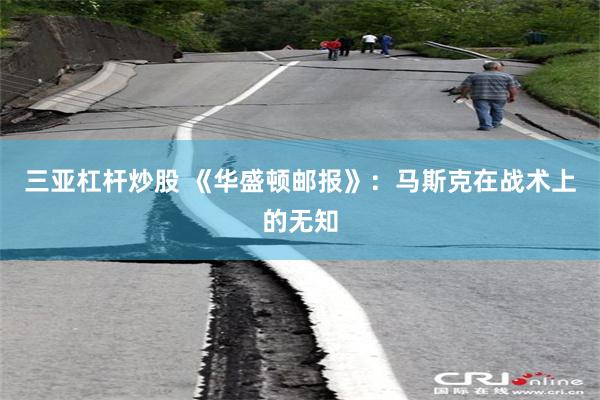 三亚杠杆炒股 《华盛顿邮报》：马斯克在战术上的无知