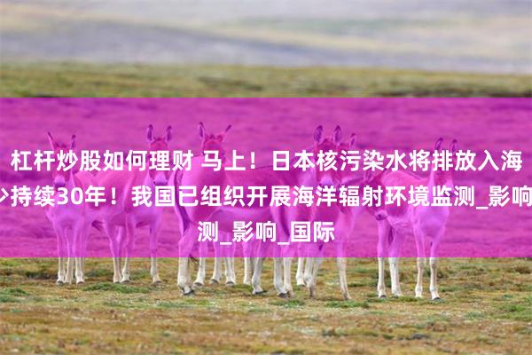 杠杆炒股如何理财 马上！日本核污染水将排放入海！至少持续30年！我国已组织开展海洋辐射环境监测_影响_国际