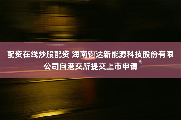 配资在线炒股配资 海南钧达新能源科技股份有限公司向港交所提交上市申请