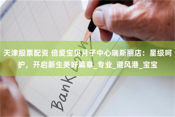 天津股票配资 倍爱宝贝月子中心瑞斯丽店：星级呵护，开启新生美好篇章_专业_避风港_宝宝