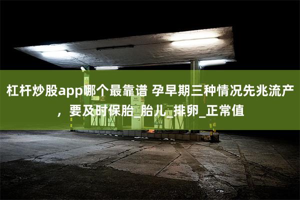 杠杆炒股app哪个最靠谱 孕早期三种情况先兆流产，要及时保胎_胎儿_排卵_正常值