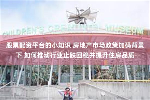 股票配资平台的小知识 房地产市场政策加码背景下 如何推动行业止跌回稳并提升住房品质
