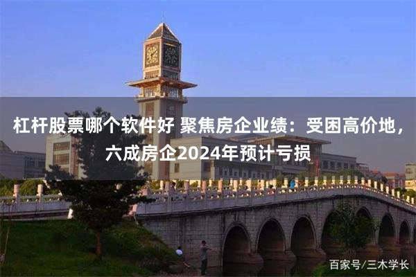 杠杆股票哪个软件好 聚焦房企业绩：受困高价地，六成房企2024年预计亏损