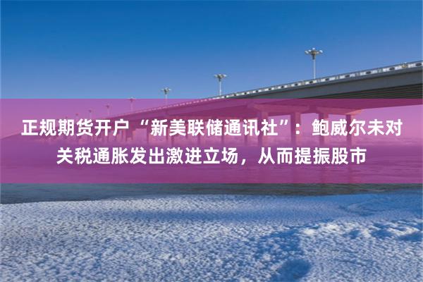 正规期货开户 “新美联储通讯社”：鲍威尔未对关税通胀发出激进立场，从而提振股市