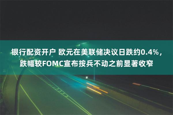 银行配资开户 欧元在美联储决议日跌约0.4%，跌幅较FOMC宣布按兵不动之前显著收窄