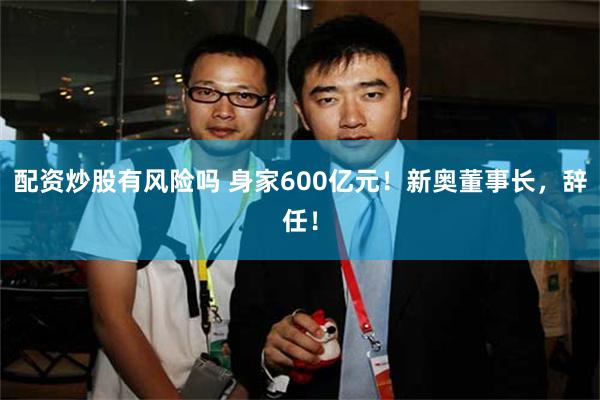 配资炒股有风险吗 身家600亿元！新奥董事长，辞任！