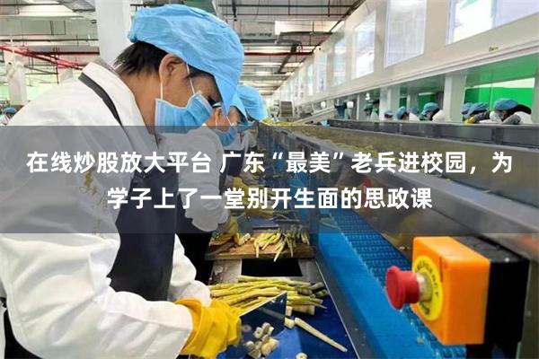 在线炒股放大平台 广东“最美”老兵进校园，为学子上了一堂别开生面的思政课