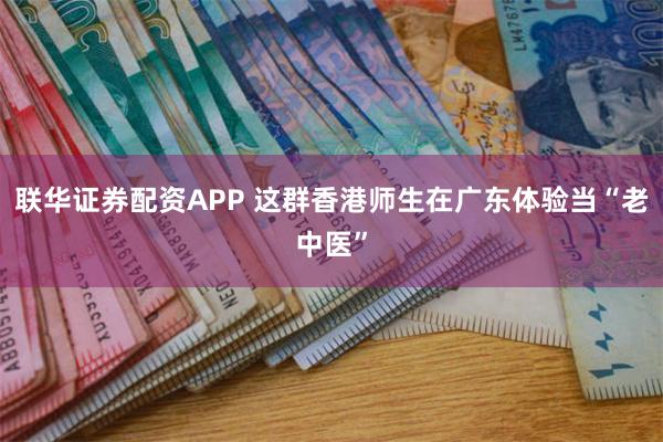 联华证券配资APP 这群香港师生在广东体验当“老中医”