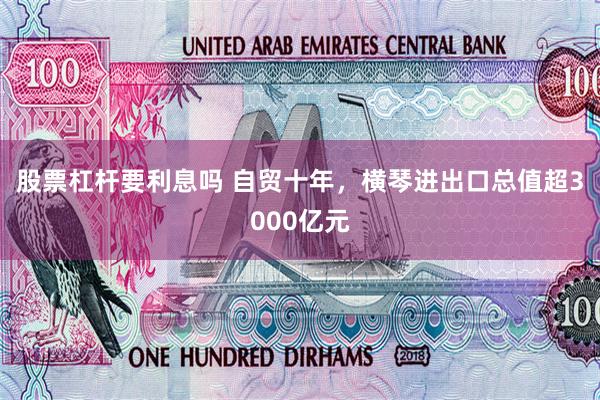 股票杠杆要利息吗 自贸十年，横琴进出口总值超3000亿元