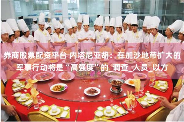 券商股票配资平台 内塔尼亚胡：在加沙地带扩大的军事行动将是“高强度”的_调查_人员_以方
