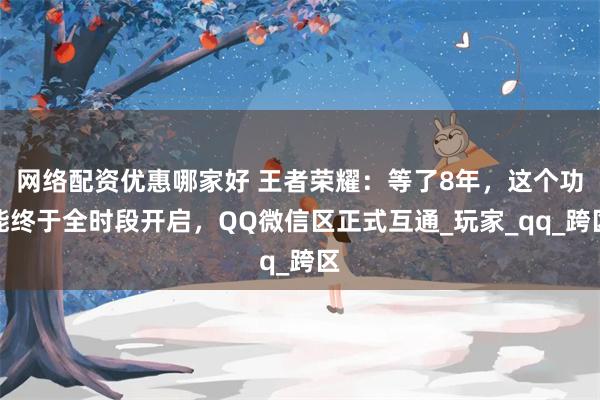 网络配资优惠哪家好 王者荣耀：等了8年，这个功能终于全时段开启，QQ微信区正式互通_玩家_qq_跨区