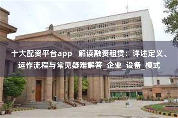 十大配资平台app   解读融资租赁：详述定义、运作流程与常见疑难解答_企业_设备_模式