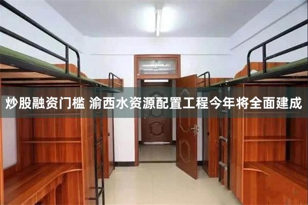 炒股融资门槛 渝西水资源配置工程今年将全面建成