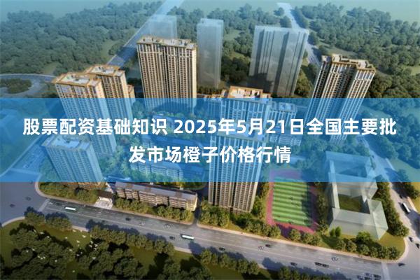 股票配资基础知识 2025年5月21日全国主要批发市场橙子价格行情