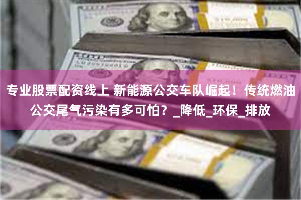 专业股票配资线上 新能源公交车队崛起！传统燃油公交尾气污染有多可怕？_降低_环保_排放