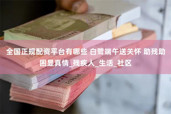 全国正规配资平台有哪些 白鹭端午送关怀 助残助困显真情_残疾人_生活_社区