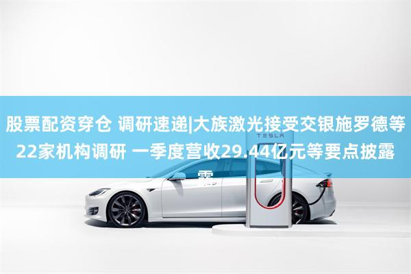 股票配资穿仓 调研速递|大族激光接受交银施罗德等22家机构调研 一季度营收29.44亿元等要点披露