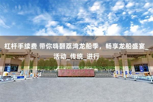 杠杆手续费 带你嗨翻荔湾龙船季，畅享龙船盛宴_活动_传统_进行