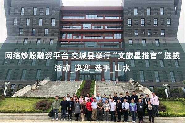 网络炒股融资平台 交城县举行“文旅星推官”选拔活动_决赛_选手_山水