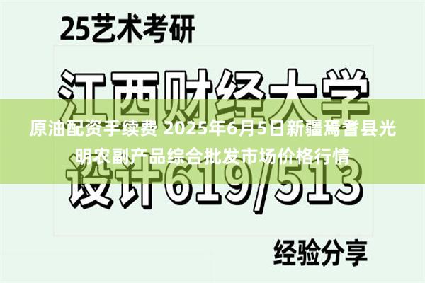 原油配资手续费 2025年6月5日新疆焉耆县光明农副产品综合批发市场价格行情