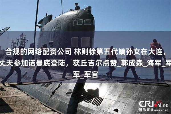 合规的网络配资公司 林则徐第五代嫡孙女在大连，她丈夫参加诺曼底登陆，获丘吉尔点赞_郭成森_海军_军官