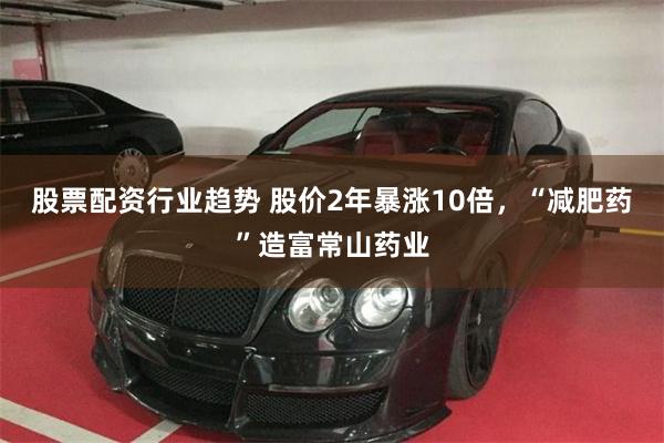 股票配资行业趋势 股价2年暴涨10倍，“减肥药”造富常山药业