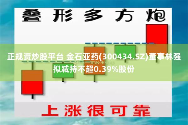 正规资炒股平台 金石亚药(300434.SZ)董事林强拟减持不超0.39%股份
