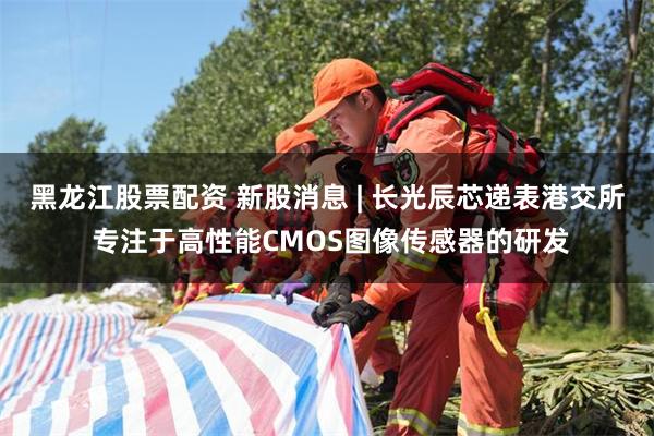 黑龙江股票配资 新股消息 | 长光辰芯递表港交所 专注于高性能CMOS图像传感器的研发