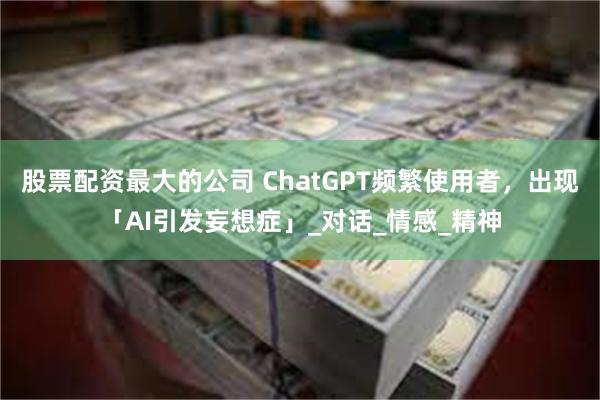 股票配资最大的公司 ChatGPT频繁使用者，出现「AI引发妄想症」_对话_情感_精神