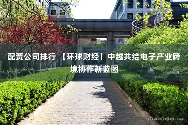 配资公司排行 【环球财经】中越共绘电子产业跨境协作新蓝图