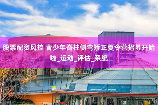 股票配资风控 青少年脊柱侧弯矫正夏令营招募开始啦_运动_评估_系统