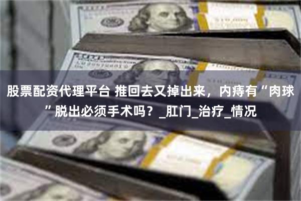 股票配资代理平台 推回去又掉出来，内痔有“肉球”脱出必须手术吗？_肛门_治疗_情况