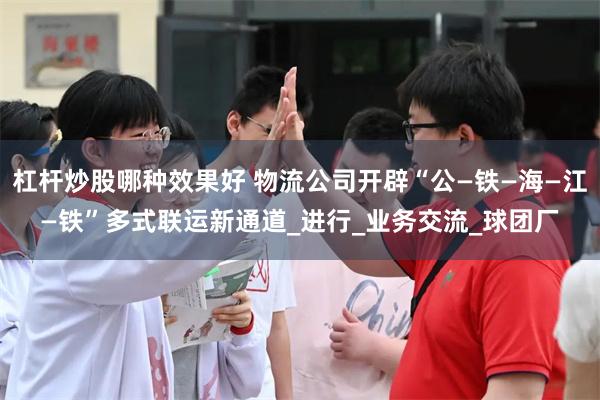 杠杆炒股哪种效果好 物流公司开辟“公—铁—海—江—铁”多式联运新通道_进行_业务交流_球团厂