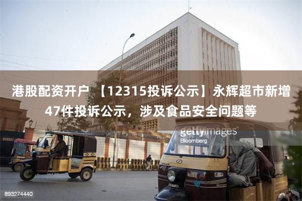 港股配资开户 【12315投诉公示】永辉超市新增47件投诉公示，涉及食品安全问题等