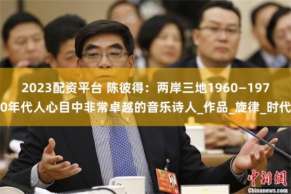 2023配资平台 陈彼得：两岸三地1960—1970年代人心目中非常卓越的音乐诗人_作品_旋律_时代