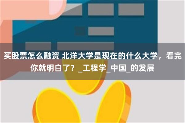 买股票怎么融资 北洋大学是现在的什么大学，看完你就明白了？_工程学_中国_的发展