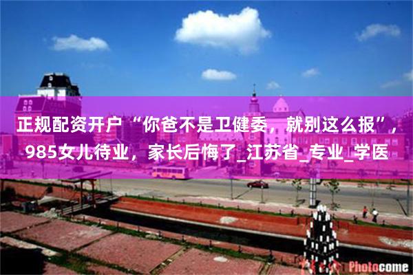 正规配资开户 “你爸不是卫健委，就别这么报”，985女儿待业，家长后悔了_江苏省_专业_学医